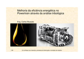 Melhoria da eficiência energética no 
Powertrain através da análise tribológica 
Eng. Carlos Mussato 
1/36 Um enfoque nos materiais, processos de fabricação e condição de trabalho 
 