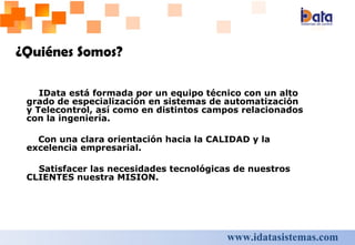 IData está formada por un equipo técnico con un alto grado de especialización en s istemas de automatización y Telecontrol, así como en  distintos campos relacionados con la ingeniería. Con una clara orientación hacia la CALIDAD y la excelencia empresarial.  Satisfacer las necesidades tecnológicas de nuestros CLIENTES nuestra MISION.   ¿Quiénes Somos?   www.idatasistemas.com 