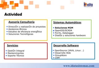 Asesoría Consultoría ■  Dirección y realización de proyectos ■  Asistencia técnica ■  Estudios de eficiencia energética ■  Soluciones Tecnológicas Actividad Sistemas Automáticos ■  Soluciones M2M ■  OpenGIS/SCADA ■  PLC´s, Datalogger ■  Diseño y soluciones hardware Desarrollo Software ■  OpenSource (JAVA, Linux …) ■  Desarrollo Web ■  GroupWare ■  CRM Servicios ■  Gestión Integral ■  Mantenimientos ■  Soporte Técnico   www.idatasistemas.com 