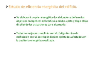 Estudio de eficiencia energética del edificio. Se elaborará un plan energético local donde se definan los objetivos energéticos del edificio a medio, corto y largo plazo diseñando las actuaciones para alcanzarlo. Todas las mejoras cumplirán con el código técnico de edificación en sus correspondientes apartados afectados en la auditoria energética realizada. 