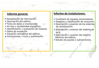 Informe general. ■  Recopilación de información. ■  Descripción del edificio. ■  Toma de datos e inventariado. ■  Análisis y contabilidad energética. ■  Identificación y evaluación de mejoras. ■  Datos de ocupación. ■  Situación energética del edificio. ■  Conclusiones, cálculo y justificación. Informe de instalaciones. ■  Inventario de equipos consumidores. ■  Desglose y clasificación de consumos. ■  Descripción y examen de los sistemas de climatización. ■  Descripción y examen del sistema de  ACS. ■  Descripción y examen del sistema  Eléctrico del edificio. ■  Estudio de ayudas o subvenciones. 