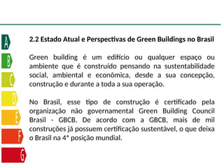 2.2 Estado Atual e Perspectivas de Green Buildings no Brasil
Green building é um edifício ou qualquer espaço ou
ambiente que é construído pensando na sustentabilidade
social, ambiental e econômica, desde a sua concepção,
construção e durante a toda a sua operação.
No Brasil, esse tipo de construção é certificado pela
organização não governamental Green Building Council
Brasil - GBCB. De acordo com a GBCB, mais de mil
construções já possuem certificação sustentável, o que deixa
o Brasil na 4ª posição mundial.
 