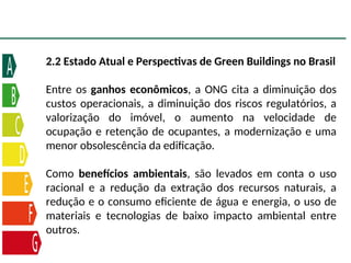 2.2 Estado Atual e Perspectivas de Green Buildings no Brasil
Entre os ganhos econômicos, a ONG cita a diminuição dos
custos operacionais, a diminuição dos riscos regulatórios, a
valorização do imóvel, o aumento na velocidade de
ocupação e retenção de ocupantes, a modernização e uma
menor obsolescência da edificação.
Como benefícios ambientais, são levados em conta o uso
racional e a redução da extração dos recursos naturais, a
redução e o consumo eficiente de água e energia, o uso de
materiais e tecnologias de baixo impacto ambiental entre
outros.
 