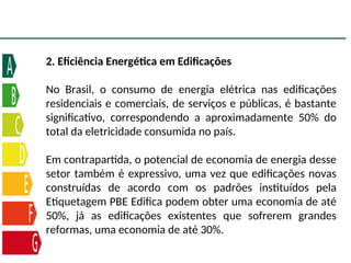 2. Eficiência Energética em Edificações
No Brasil, o consumo de energia elétrica nas edificações
residenciais e comerciais, de serviços e públicas, é bastante
significativo, correspondendo a aproximadamente 50% do
total da eletricidade consumida no país.
Em contrapartida, o potencial de economia de energia desse
setor também é expressivo, uma vez que edificações novas
construídas de acordo com os padrões instituídos pela
Etiquetagem PBE Edifica podem obter uma economia de até
50%, já as edificações existentes que sofrerem grandes
reformas, uma economia de até 30%.
 