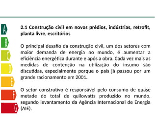 2.1 Construção civil em novos prédios, indústrias, retrofit,
planta livre, escritórios
O principal desafio da construção civil, um dos setores com
maior demanda de energia no mundo, é aumentar a
eficiência energética durante e após a obra. Cada vez mais as
medidas de contenção na utilização do insumo são
discutidas, especialmente porque o país já passou por um
grande racionamento em 2001.
O setor construtivo é responsável pelo consumo de quase
metade do total de quilowatts produzido no mundo,
segundo levantamento da Agência Internacional de Energia
(AIE).
 