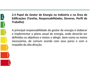 2.4 Papel do Gestor de Energia na Indústria e na Área de
Edificações (Tarefas, Responsabilidades, Deveres, Perfil de
Trabalho)
A principal responsabilidade do gestor de energia é elaborar
e implementar o plano anual de energia, onde deverão ser
definidos os objetivos e metas a atingir, bem como os meios
necessários, de comum acordo com seus pares e com o
respaldo da alta direção.
 