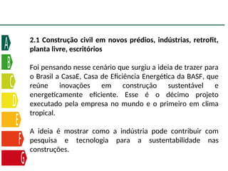 2.1 Construção civil em novos prédios, indústrias, retrofit,
planta livre, escritórios
Foi pensando nesse cenário que surgiu a ideia de trazer para
o Brasil a CasaE, Casa de Eficiência Energética da BASF, que
reúne inovações em construção sustentável e
energeticamente eficiente. Esse é o décimo projeto
executado pela empresa no mundo e o primeiro em clima
tropical.
A ideia é mostrar como a indústria pode contribuir com
pesquisa e tecnologia para a sustentabilidade nas
construções.
 