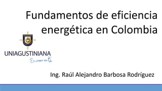 Fundamentos de eficiencia
energética en Colombia
Ing. Raúl Alejandro Barbosa Rodríguez
 