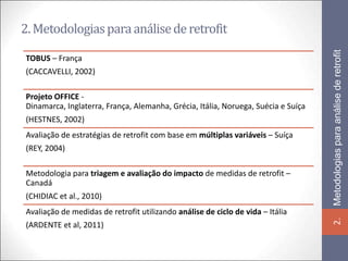 2. Metodologias para análise de retrofit




                                                                                   Metodologias para análise de retrofit
TOBUS – França
(CACCAVELLI, 2002)

Projeto OFFICE -
Dinamarca, Inglaterra, França, Alemanha, Grécia, Itália, Noruega, Suécia e Suíça
(HESTNES, 2002)
Avaliação de estratégias de retrofit com base em múltiplas variáveis – Suíça
(REY, 2004)

Metodologia para triagem e avaliação do impacto de medidas de retrofit –
Canadá
(CHIDIAC et al., 2010)
Avaliação de medidas de retrofit utilizando análise de ciclo de vida – Itália




                                                                                   2.
(ARDENTE et al, 2011)
 