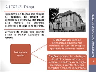 2.1 TOBUS - França
Ferramenta de decisão para seleção




                                                                             Metodologias para análise de retrofit
de soluções de retrofit de
edificações e estimativa dos custos
para melhoria de eficiência
energética e condições de conforto.

Software de análise que permite
definir a melhor estratégia de
retrofit:
                                          1. Diagnóstico: estado de
                                         deterioração, obsolescência
                                       funcional, consumo de energia e
                                        qualidade do ambiente interno
        Módulos da
         análise                       2. Ações: definição das estratégias
                                          de retrofit e seus custos para




                                                                             2.
                                      melhorar o estado de conservação
                                        do edifício, aumentar eficiência
                                      energética e condições de conforto.
 