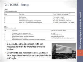 2.1 TOBUS - França




                                                 Metodologias para análise de retrofit
• É realizada auditoria no local: feita por
  módulos permitindo diferentes níveis de
  análise.
• Geralmente, são necessárias duas visitas ao




                                                 2.
  local dependendo no nível de complexidade da
  edificação.
 