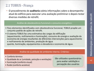 2.1 TOBUS - França
 • O procedimento de auditoria coleta informações sobre o desempenho
   atual do edifício para executar uma avaliação preliminar e depois testar




                                                                                    Metodologias para análise de retrofit
   diversas medidas de retrofit.

            Análise de obsolescência funcional e consumo energético:

• Para elementos identificados com obsolescência funcional, TOBUS propõe um
  conjunto padrão de ações de retrofit.
• O sistema TOBUS faz uma estimativa das cargas da edificação
  (aquecimento, resfriamento e iluminação), consumo de energia e avaliação da
  economia de energia resultantes de diferentes intervenções para aquecimento
  e resfriamento de ambientes, produção de água
  quente, iluminação, equipamentos e elevadores e economia de água.


               Análise da qualidade do ambiente interno. Critérios:
• Conforto térmico
• Qualidade do ar (umidade, poluição e ventilação)   São utilizados questionários




                                                                                    2.
• Iluminação (conforto visual)                         para avaliar satisfação e
• Ruído (conforto acústico)                            percepção dos usuários
 