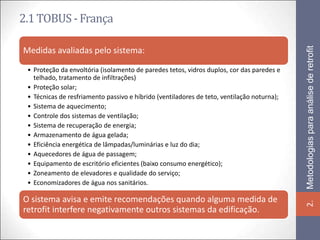2.1 TOBUS - França




                                                                                            Metodologias para análise de retrofit
Medidas avaliadas pelo sistema:

 • Proteção da envoltória (isolamento de paredes tetos, vidros duplos, cor das paredes e
   telhado, tratamento de infiltrações)
 • Proteção solar;
 • Técnicas de resfriamento passivo e híbrido (ventiladores de teto, ventilação noturna);
 • Sistema de aquecimento;
 • Controle dos sistemas de ventilação;
 • Sistema de recuperação de energia;
 • Armazenamento de água gelada;
 • Eficiência energética de lâmpadas/luminárias e luz do dia;
 • Aquecedores de água de passagem;
 • Equipamento de escritório eficientes (baixo consumo energético);
 • Zoneamento de elevadores e qualidade do serviço;
 • Economizadores de água nos sanitários.

O sistema avisa e emite recomendações quando alguma medida de




                                                                                            2.
retrofit interfere negativamente outros sistemas da edificação.
 