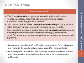 2.1 TOBUS - França
                          Processo de decisão




                                                                           Metodologias para análise de retrofit
• TOBUS propõe medidas típicas para o auditor de acordo com o
  resultado do diagnóstico, mas não fornece nenhuma ligação
  automática entre diagnóstico e cenários.
• Cada cenário mostra níveis diferentes de melhorias para os edifícios e
  todos possuem variações no custo estimado de intervenção.
• Com essas informações, o auditor consegue comparar qual conjunto de
  medidas proporciona maior economia de energia, melhoria nas
  condições ambientais para os ocupantes e se está dentro do orçamento
  disponível.


 • Ferramenta testada em 15 edificações pesquisadas. Cada país gerou
   um relatório de uso do software com sugestões para melhoria.
 • O TOBUS pode ser utilizado não somente para uma auditora pontual




                                                                           2.
   mas para uma ferramenta de auxílio na etapa de projeto de uma
   edificação.
 