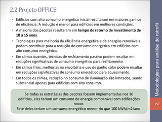 2.2 Projeto OFFICE
• Edifícios com alto consumo energético inicial resultaram em maiores ganhos
  de eficiência. A redução é menor para edifícios em melhores condições.




                                                                                 Metodologias para análise de retrofit
• A maioria dos pacotes resultaram em tempo de retorno de investimento de
  10 a 15 anos.
• Tecnologias para melhoria da eficiência energética e de energias renováveis
  podem contribuir para a redução do consumo energético em edifícios com
  alto consumo energético.
• Em climas quentes, técnicas de resfriamento passivo podem resultar em
  reduções significativas de consumo energético para resfriamento.
• Em climas frios, melhorias na envoltória e uso de ganho solar podem resultar
  em reduções significativas de consumo energético para aquecimento.
• Em todos os climas, redução no consumo de iluminação são limitados, sendo
  substancial apenas para edifícios com alto consumo.

       Se todas as estratégias dos pacotes fossem implementadas nos 10
   edifícios, eles teriam um consumo de energia comparável com edificações




                                                                                 2.
                                     novas.
  Sete deles teriam um consumo energético menor do que 100 kWh/m2/ano.
 