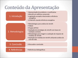 Conteúdo da Apresentação
                   • Apresentação do problema e justificativa
                   • Retrofit em edifícios comerciais
  1. Introdução    • Legislação européia relacionada a eficiência
                     energética
                   • O Retrofit visando eficiência energética

                   • Metodologias para análise de retrofit
                   • TOBUS
                   • Projeto OFFICE
                   • Avaliação de estratégias de retrofit com base em
 2. Metodologias     múltiplas variáveis
                   • Metodologia para triagem e avaliação do impacto de
                     medidas de retrofit
                   • Avaliação de medidas de retrofit utilizando análise de
                     ciclo de vida


  3. Conclusão     • Discussão e conclusão


 4. Referências    • Referências bibliográficas
 