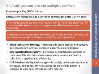 2.3 Avaliação com base em múltiplas variáveis
Proposto por Rey (2004) - Suíça




                                                                                       Metodologias para análise de retrofit
Enfoque em edificações de escritórios construídas entre 1947 e 1989.

A metodologia propõe que os critérios arquitetônicos de intervenção devem levar em
conta o material original (substância) e o grau de modificação resultante da
intervenção.

A observação de diversos projetos demonstrou que no caso de retrofit em edifícios de
escritórios a intervenção na fachada traz resultados muito significativos.


• STA (Stabilization Strategy) – Estratégia de estabilização: intervenções
  que não alteram significativamente a aparência da edificação;
• SUB (Substitution Strategy) – Estratégia de substituição: consiste na
  troca completa de certos elementos e altera simultaneamente a
  substância a aparência da edificação;
• DSF (Double-skin Façade Strategy) – Estratégia de fachada dupla: mais




                                                                                       2.
  intrusivas, pois consistem na estabilização da fachada original e
  inserção de uma nova camada de vidro externa;
 