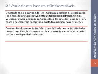 2.3 Avaliação com base em múltiplas variáveis
De acordo com o algoritmo de Rey (2004) as estratégias de estabilização




                                                                          Metodologias para análise de retrofit
(que não alteram significativamente as fachadas) mostraram-se mais
vantajosas devido à relação custo-benefício das soluções, levando-se em
conta o desempenho energético e conforto ambiental das edificações.

Deve ser levado em conta também a possibilidade de manter atividades
dentro da edificação durante uma obra de retrofit, e este aspecto pode
ser decisivo dependendo do caso.




                                                                          2.
 