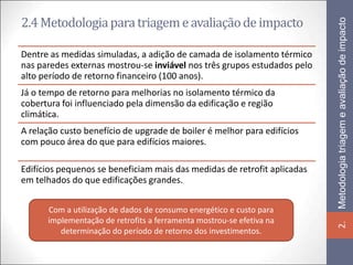 2.4 Metodologia para triagem e avaliação de impacto




                                                                          Metodologia triagem e avaliação de impacto
Dentre as medidas simuladas, a adição de camada de isolamento térmico
nas paredes externas mostrou-se inviável nos três grupos estudados pelo
alto período de retorno financeiro (100 anos).
Já o tempo de retorno para melhorias no isolamento térmico da
cobertura foi influenciado pela dimensão da edificação e região
climática.
A relação custo benefício de upgrade de boiler é melhor para edifícios
com pouco área do que para edifícios maiores.

Edifícios pequenos se beneficiam mais das medidas de retrofit aplicadas
em telhados do que edificações grandes.


      Com a utilização de dados de consumo energético e custo para
      implementação de retrofits a ferramenta mostrou-se efetiva na




                                                                          2.
         determinação do período de retorno dos investimentos.
 