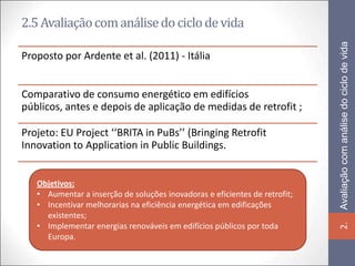 2.5 Avaliação com análise do ciclo de vida




                                                                            Avaliação com análise do ciclo de vida
Proposto por Ardente et al. (2011) - Itália


Comparativo de consumo energético em edifícios
públicos, antes e depois de aplicação de medidas de retrofit ;

Projeto: EU Project ‘‘BRITA in PuBs’’ (Bringing Retrofit
Innovation to Application in Public Buildings.


   Objetivos:
   • Aumentar a inserção de soluções inovadoras e eficientes de retrofit;
   • Incentivar melhorarias na eficiência energética em edificações
     existentes;
   • Implementar energias renováveis em edifícios públicos por toda




                                                                            2.
     Europa.
 