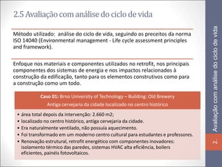 2.5 Avaliação com análise do ciclo de vida




                                                                                   Avaliação com análise do ciclo de vida
Método utilizado: análise do ciclo de vida, seguindo os preceitos da norma
ISO 14040 (Environmental management - Life cycle assessment principles
and framework).

Enfoque nos materiais e componentes utilizados no retrofit, nos principais
componentes dos sistemas de energia e nos impactos relacionados à
construção da edificação, tanto para os elementos construtivos como para
a construção como um todo.

           Caso 01: Brno University of Technology – Building: Old Brewery
              Antiga cervejaria da cidade localizado no centro histórico
 • área total depois da intervenção: 2.660 m2;
 • localizado no centro histórico, antiga cervejaria da cidade.
 • Era naturalmente ventilado, não possuía aquecimento.
 • Foi transformado em um moderno centro cultural para estudantes e professores.
 • Renovação estrutural, retrofit energético com componentes inovadores:




                                                                                   2.
   isolamento térmico das paredes, sistemas HVAC alta eficiência, boilers
   eficientes, painéis fotovoltaicos.
 