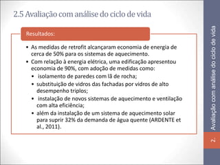 2.5 Avaliação com análise do ciclo de vida




                                                                  Avaliação com análise do ciclo de vida
   Resultados:

   • As medidas de retrofit alcançaram economia de energia de
     cerca de 50% para os sistemas de aquecimento.
   • Com relação à energia elétrica, uma edificação apresentou
     economia de 90%, com adoção de medidas como:
     • isolamento de paredes com lã de rocha;
     • substituição de vidros das fachadas por vidros de alto
       desempenho triplos;
     • instalação de novos sistemas de aquecimento e ventilação
       com alta eficiência;
     • além da instalação de um sistema de aquecimento solar
       para suprir 32% da demanda de água quente (ARDENTE et
       al., 2011).




                                                                  2.
 