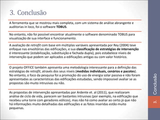 3. Conclusão
A ferramenta que se mostrou mais completa, com um sistema de análise abrangente e
auditorias in loco, foi o software TOBUS.

No entanto, não foi possível encontrar atualmente o software denominado TOBUS para
visualização de sua interface e funcionamento.
A avaliação de retrofit com base em múltiplas variáveis apresentada por Rey (2004) teve
enfoque nas envoltórias das edificações, e sua classificação de estratégias de intervenção
é interessante (estabilização, substituição e fachada dupla), pois estabelece níveis de
intervenção que podem ser aplicados a edificações antigas ou com valor histórico.

O projeto OFFICE também apresenta uma metodologia interessante para a definição das
estratégias de retrofit, através dos seus níveis (medidas individuais, cenários e pacotes).




                                                                                              Conclusão
No entanto, o foco da pesquisa foi a promoção do uso de energia solar passiva e não foram
apresentadas as características das edificações estudadas, sendo impossível avaliar se as
propostas são muito intrusivas ou não.

As propostas de intervenção apresentadas por Ardente et. al (2011), que realizaram
análise de ciclo de vida, parecem ser bastantes intrusivas (por exemplo, na edificação que
recebeu uma torre com geradores eólicos), mas não há como avaliar ao certo já que não




                                                                                              3.
há informações muito detalhadas das edificações e as fotos inseridas estão muito
pequenas.
 