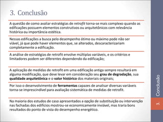 3. Conclusão
A questão de como avaliar estratégias de retrofit torna-se mais complexo quando as
edificações possuem elementos construtivos ou arquitetônicos com relevância
histórica ou importância estética.
Nessas edificações a busca pelo desempenho ótimo ou máximo pode não ser
viável, já que pode haver elementos que, se alterados, descaracterizariam
completamente a edificação.
A análise de estratégias de retrofit envolve múltiplas variáveis, e os critérios e
limitadores podem ser diferentes dependendo da edificação;

A aplicação de medidas de retrofit em uma edificação antiga sempre resultará em
alguma modificação, que deve levar em consideração seu grau de degradação, sua




                                                                                     Conclusão
qualidade arquitetônica e o valor histórico dos materiais originais;
Por isso o desenvolvimento de ferramentas capazes de analisar diversas variáveis
torna-se imprescindível para avaliação sistemática de medidas de retrofit.

Na maioria dos estudos de caso apresentados a opção de substituição ou intervenção




                                                                                     3.
nas fachadas dos edifícios mostrou-se economicamente inviável, mas traria bons
resultados do ponto de vista do desempenho energético.
 