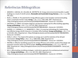 Referências Bibliográficas
• ARDENTE, F.; BECCALI, M.; CELLURA, M.; MISTRETTA, M. Energy and environmental benefits in public
  buildings as a result of retrofit actions. Renewable and Sustainable Energy Reviews, v. 15, n. 1, p. 460-
  470, 2011.
• BUCK, J.; YOUNG, D. The potential for energy efficiency gains in the Canadian commercial building
  sector: A stochastic frontier study. Energy, v. 32, n. 9, p. 1769-1780, 2007. Disponível em:
  <http://linkinghub.elsevier.com/retrieve/pii/S0360544206003306>. Acesso em: 21/5/2011.




                                                                                                               Referências Bibliográficas
• CACCAVELLI, D. TOBUS. A European diagnosis and decision-making tool for office building upgrading.
  Energy and Buildings, v. 34, n. 2, p. 113-119, 2002. Disponível em:
  <http://linkinghub.elsevier.com/retrieve/pii/S0378778801001001>. Acesso em: 21/5/2011.
• CHIDIAC, S. E.; CATANIA, E. J. C.; MOROFSKY, E.; FOO, S. A screening methodology for implementing
  cost effective energy retrofit measures in Canadian office buildings. Energy and Buildings, v. 43, n. 2-3,
  p. 614-620, 2011. Disponível em: <http://linkinghub.elsevier.com/retrieve/pii/S0378778810003993>.
  Acesso em: 5/7/2011.
• EKINS, P.; LEES, E. The impact of EU policies on energy use in and the evolution of the UK built
  environment. Energy Policy, v. 36, n. 12, p. 4580-4583, 2008. Disponível em:
  <http://linkinghub.elsevier.com/retrieve/pii/S0301421508004862>. Acesso em: 15/6/2011.
• HESTNES, A. Effective retrofitting scenarios for energy efficiency and comfort: results of the design and
  evaluation activities within the OFFICE project. Building and Environment, v. 37, n. 6, p. 569-574,
  2002. Disponível em: <http://linkinghub.elsevier.com/retrieve/pii/S0360132302000033>. Acesso em:
  21/5/2011.
• REY, E. Office building retrofitting strategies: multicriteria approach of an architectural and technical
  issue. Energy and Buildings, v. 36, n. 4, p. 367-372, 2004. Disponível em:
  <http://linkinghub.elsevier.com/retrieve/pii/S0378778804000441>. Acesso em: 5/7/2011.
 