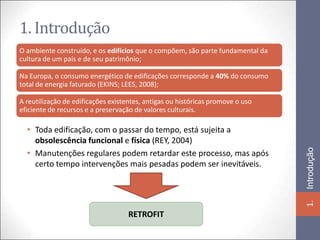 1. Introdução
O ambiente construído, e os edifícios que o compõem, são parte fundamental da
cultura de um país e de seu patrimônio;

Na Europa, o consumo energético de edificações corresponde a 40% do consumo
total de energia faturado (EKINS; LEES, 2008);

A reutilização de edificações existentes, antigas ou históricas promove o uso
eficiente de recursos e a preservação de valores culturais.

  • Toda edificação, com o passar do tempo, está sujeita a
    obsolescência funcional e física (REY, 2004)




                                                                                Introdução
  • Manutenções regulares podem retardar este processo, mas após
    certo tempo intervenções mais pesadas podem ser inevitáveis.




                                                                                1.
                                    RETROFIT
 