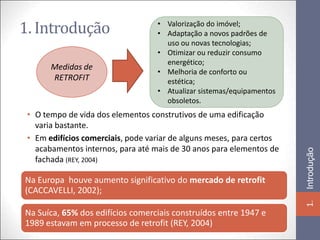 1. Introdução                      • Valorização do imóvel;
                                   • Adaptação a novos padrões de
                                     uso ou novas tecnologias;
                                   • Otimizar ou reduzir consumo
                                     energético;
       Medidas de
                                   • Melhoria de conforto ou
       RETROFIT                      estética;
                                   • Atualizar sistemas/equipamentos
                                     obsoletos.
 • O tempo de vida dos elementos construtivos de uma edificação
   varia bastante.
 • Em edifícios comerciais, pode variar de alguns meses, para certos
   acabamentos internos, para até mais de 30 anos para elementos de




                                                                       Introdução
   fachada (REY, 2004)

Na Europa houve aumento significativo do mercado de retrofit
(CACCAVELLI, 2002);




                                                                       1.
Na Suíca, 65% dos edifícios comerciais construídos entre 1947 e
1989 estavam em processo de retrofit (REY, 2004)
 