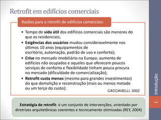Retrofit em edifícios comerciais
     Razões para o retrofit de edifícios comerciais:

     • Tempo de vida útil dos edifícios comerciais são menores do
       que os residenciais;
     • Exigências dos usuários mudou consideravelmente nos
       últimos 10 anos (equipamentos de
       escritório, automação, padrão de uso e conforto);
     • Crise no mercado imobiliário na Europa: aumento de
       edifícios não ocupados e aqueles que oferecem poucos
       serviços de conforto e flexibilidade tinham pouca procura
       no mercado (dificuldade de comercialização);




                                                                              Introdução
     • Retrofit custa menos (mesmo para grandes investimentos)
       do que demolição e reconstrução (mais ou menos metade
       ou um terço do custo);
                                                       CACCAVELLI, 2002




                                                                              1.
     Estratégia de retrofit: é um conjunto de intervenções, orientado por
  diretrizes arquitetônicas coerentes e tecnicamente otimizadas (REY, 2004)
 