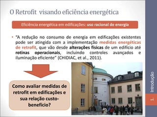 O Retrofit visando eficiência energética
    Eficiência energética em edificações: uso racional de energia

• “A redução no consumo de energia em edificações existentes
  pode ser atingida com a implementação medidas energéticas
  de retrofit, que vão desde alterações físicas de um edifício até
  rotinas operacionais, incluindo controles avançados e
  iluminação eficiente” (CHIDIAC, et al., 2011).




                                                                     Introdução
Como avaliar medidas de
retrofit em edificações e
   sua relação custo-




                                                                     1.
        benefício?
 