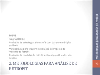 Metodologias para análise de retrofit
TOBUS
Projeto OFFICE
Avaliação de estratégias de retrofit com base em múltiplas
variáveis
Metodologia para triagem e avaliação do impacto de
medidas de retrofit
Avaliação de medidas de retrofit utilizando análise de ciclo
de vida

2. METODOLOGIAS PARA ANÁLISE DE




                                                               2.
RETROFIT
 