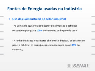 Fontes de Energia usadas na Indústria

• Uso dos Combustíveis no setor industrial

  - As usinas de açúcar e álcool (setor de alimentos e bebidas)
  respondem por quase 100% do consumo de bagaço de cana;


  - A lenha é utilizada nos setores alimentos e bebidas, de cerâmica e
  papel e celulose, os quais juntos respondem por quase 85% do
  consumo;
 