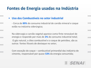 Fontes de Energia usadas na Indústria

• Uso dos Combustíveis no setor industrial
  - Cerca de 89% do consumo industrial de carvão mineral e coque
  estão na indústria siderúrgica;

  Na siderurgia o carvão vegetal aparece como finte renovável de
  energia e responde por mais de 2% do consumo industrial total;
  O gás natural, o óleo combustível e o coque de petróleo, são as
  outras fontes fósseis de destaque no setor;

  Com exceção do coque – combustível primordial das indústria de
  cimento, responsável por quase 53% da energia consumida;
 