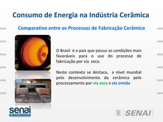 Consumo de Energia na Indústria Cerâmica
 Comparativo entre os Processos de Fabricação Cerâmico



                O Brasil é o país que possui as condições mais
                favoráveis para o uso do processo de
                fabricação por via seca.

                Neste contexto se destaca, a nível mundial
                pelo desenvolvimento da cerâmica pelo
                processamento por via seca x via úmida
 