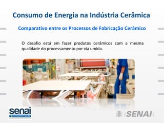 Consumo de Energia na Indústria Cerâmica
 Comparativo entre os Processos de Fabricação Cerâmico

  O desafio está em fazer produtos cerâmicos com a mesma
  qualidade do processamento por via umida.
 