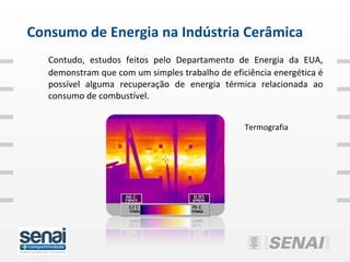 Consumo de Energia na Indústria Cerâmica
   Contudo, estudos feitos pelo Departamento de Energia da EUA,
   demonstram que com um simples trabalho de eficiência energética é
   possível alguma recuperação de energia térmica relacionada ao
   consumo de combustível.


                                                 Termografia
 