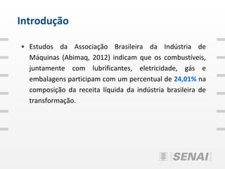 Introdução

• Estudos da Associação Brasileira da Indústria de
  Máquinas (Abimaq, 2012) indicam que os combustíveis,
  juntamente com lubrificantes, eletricidade, gás e
  embalagens participam com um percentual de 24,01% na
  composição da receita líquida da indústria brasileira de
  transformação.
 