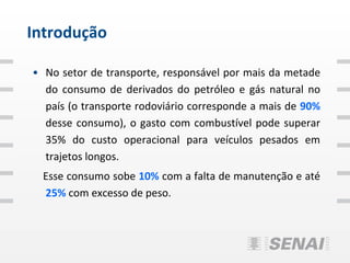 Introdução

• No setor de transporte, responsável por mais da metade
  do consumo de derivados do petróleo e gás natural no
  país (o transporte rodoviário corresponde a mais de 90%
  desse consumo), o gasto com combustível pode superar
  35% do custo operacional para veículos pesados em
  trajetos longos.
  Esse consumo sobe 10% com a falta de manutenção e até
  25% com excesso de peso.
 