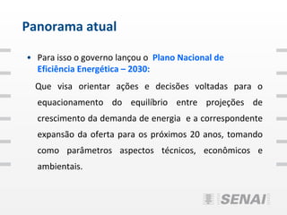 Panorama atual

• Para isso o governo lançou o Plano Nacional de
  Eficiência Energética – 2030:
  Que visa orientar ações e decisões voltadas para o
  equacionamento do equilíbrio entre projeções de
  crescimento da demanda de energia e a correspondente
  expansão da oferta para os próximos 20 anos, tomando
  como parâmetros aspectos técnicos, econômicos e
  ambientais.
 