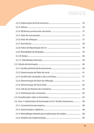 IX
2.2.2. Depreciação do fluxo luminoso....................................................................... 56
2.2.3. Difusor....................................................................................................................... 56
2.2.4. Eficiência Luminosa de uma fonte.................................................................. 57
2.2.5. Fator de manutenção .......................................................................................... 57
2.2.6. Fator de utilização ................................................................................................ 57
2.2.7. Iluminância ............................................................................................................. 58
2.2.8. Índice de Reprodução de Cor .......................................................................... 59
2.2.9. Mortalidade de lâmpadas.................................................................................. 59
2.2.10. Reator...................................................................................................................... 60
2.2.11. Vida Mediana Nominal ..................................................................................... 60
2.3. Cálculo de Iluminação................................................................................................ 60
2.3.1. Escolha do Nível de lluminamento................................................................. 60
2.3.2. Determinação do Fator do Local .................................................................... 61
2.3.3. Escolha das Lâmpadas e das Luminárias...................................................... 61
2.3.4. Determinação do Fator de Utilização ........................................................... 61
2.3.5. Determinação do Fluxo Total ........................................................................... 62
2.3.6. Cálculo do Número de Luminárias.................................................................. 63
2.3.7. Distribuição das Luminárias.............................................................................. 64
2.4. Considerações sobre as luminárias ....................................................................... 65
2.5. Caso 1: Substituição da iluminação na Cia. Tecidos Santanense................ 68
2.5.1. Características da empresa................................................................................ 68
2.5.2. Apresentação e objetivos................................................................................... 68
2.5.3. Metodologia adotada para implantação do projeto................................ 68
2.5.4. Detalhes da implementação............................................................................. 69
ÍNDICE
 