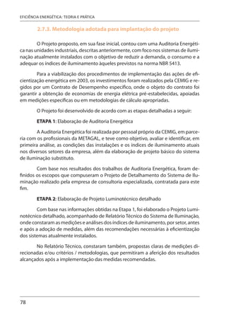 78
EFICIÊNCIA ENERGÉTICA: TEORIA E PRÁTICA
2.7.3. Metodologia adotada para implantação do projeto
O Projeto proposto, em sua fase inicial, contou com uma Auditoria Energéti-
ca nas unidades industriais, descritas anteriormente, com foco nos sistemas de ilumi-
nação atualmente instalados com o objetivo de reduzir a demanda, o consumo e a
adequar os índices de iluminamento àqueles previstos na norma NBR 5413.
Para a viabilização dos procedimentos de implementação das ações de efi-
cientização energética em 2003, os investimentos foram realizados pela CEMIG e re-
gidos por um Contrato de Desempenho específico, onde o objeto do contrato foi
garantir a obtenção de economias de energia elétrica pré-estabelecidas, apoiadas
em medições específicas ou em metodologias de cálculo apropriadas.
O Projeto foi desenvolvido de acordo com as etapas detalhadas a seguir:
ETAPA 1: Elaboração de Auditoria Energética
A Auditoria Energética foi realizada por pessoal próprio da CEMIG, em parce-
ria com os profissionais da METAGAL, e teve como objetivo, avaliar e identificar, em
primeira análise, as condições das instalações e os índices de iluminamento atuais
nos diversos setores da empresa, além da elaboração de projeto básico do sistema
de iluminação substituto.
Com base nos resultados dos trabalhos de Auditoria Energética, foram de-
finidos os escopos que compuseram o Projeto de Detalhamento do Sistema de Ilu-
minação realizado pela empresa de consultoria especializada, contratada para este
fim.
ETAPA 2: Elaboração de Projeto Luminotécnico detalhado
Com base nas informações obtidas na Etapa 1, foi elaborado o Projeto Lumi-
notécnico detalhado, acompanhado de Relatório Técnico do Sistema de Iluminação,
onde constaram as medições e análises dos índices de iluminamento, por setor, antes
e após a adoção de medidas, além das recomendações necessárias à eficientização
dos sistemas atualmente instalados.
No Relatório Técnico, constaram também, propostas claras de medições di-
recionadas e/ou critérios / metodologias, que permitiram a aferição dos resultados
alcançados após a implementação das medidas recomendadas.
 