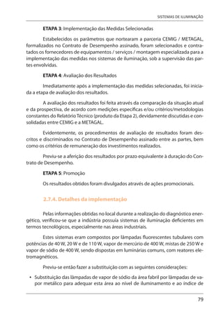 79
SISTEMAS DE ILUMINAÇÃO
ETAPA 3: Implementação das Medidas Selecionadas
Estabelecidos os parâmetros que nortearam a parceria CEMIG / METAGAL,
formalizados no Contrato de Desempenho assinado, foram selecionados e contra-
tados os fornecedores de equipamentos / serviços / montagem especializada para a
implementação das medidas nos sistemas de iluminação, sob a supervisão das par-
tes envolvidas.
ETAPA 4: Avaliação dos Resultados
Imediatamente após a implementação das medidas selecionadas, foi inicia-
da a etapa de avaliação dos resultados.
A avaliação dos resultados foi feita através da comparação da situação atual
e da prospectiva, de acordo com medições específicas e/ou critérios/metodologias
constantes do RelatórioTécnico (produto da Etapa 2), devidamente discutidas e con-
solidadas entre CEMIG e a METAGAL.
Evidentemente, os procedimentos de avaliação de resultados foram des-
critos e discriminados no Contrato de Desempenho assinado entre as partes, bem
como os critérios de remuneração dos investimentos realizados.
Previu-se a aferição dos resultados por prazo equivalente à duração do Con-
trato de Desempenho.
ETAPA 5: Promoção
Os resultados obtidos foram divulgados através de ações promocionais.
2.7.4. Detalhes da implementação
Pelas informações obtidas no local durante a realização do diagnóstico ener-
gético, verificou-se que a indústria possuía sistemas de iluminação deficientes em
termos tecnológicos, especialmente nas áreas industriais.
Estes sistemas eram compostos por lâmpadas fluorescentes tubulares com
potências de 40 W, 20 W e de 110 W, vapor de mercúrio de 400 W, mistas de 250 W e
vapor de sódio de 400 W, sendo dispostas em luminárias comuns, com reatores ele-
tromagnéticos.
Previu-se então fazer a substituição com as seguintes considerações:
Substituição das lâmpadas de vapor de sódio da área fabril por lâmpadas de va-
por metálico para adequar esta área ao nível de iluminamento e ao índice de
•
 
