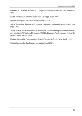85
SISTEMAS DE ILUMINAÇÃO
Moreira, V. A.,“Iluminação Elétrica”, 1ª Edição, Editora Edgard Blucher Ltda, São Paulo,
1999.
Osram - Produtos para Iluminação Geral - Catálogo, Brasil, 2006.
Philips Iluminação – Guia de Iluminação, Brasil, 2004.
Philips,“Manual de Iluminação”, Centro de Projetos e Engenharia de Iluminação, Ho-
landa, 1986.
Santos, A. H. M., et. alli. Conservação de Energia: Eficiência Energética de Equipamen-
tos e Instalações”3ª edição, Eletrobrás / PROCEL Educação / Universidade Federal de
Itajubá / Fupai, Itajubá, 2006.
Sylvânia - Lâmpadas Fluorescentes - Boletim Técnico de Engenharia, Brasil, 1995.
Sylvânia Iluminação, Catálogo de Lâmpadas, Brasil, 2004.
 