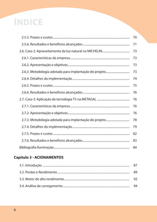 X
2.5.5. Prazos e custos....................................................................................................... 70
2.5.6. Resultados e benefícios alcançados............................................................... 71
2.6. Caso 2: Aproveitamento da luz natural na MICHELIN..................................... 73
2.6.1. Características da empresa................................................................................ 73
2.6.2. Apresentação e objetivos................................................................................... 73
2.6.3. Metodologia adotada para implantação do projeto................................ 73
2.6.4. Detalhes da implementação............................................................................. 74
2.6.5. Prazos e custos....................................................................................................... 75
2.6.6. Resultados e benefícios alcançados............................................................... 76
2.7. Caso 3: Aplicação da tecnologia T5 na METAGAL ............................................ 76
2.7.1. Características da empresa................................................................................ 76
2.7.2. Apresentação e objetivos................................................................................... 76
2.7.3. Metodologia adotada para implantação do projeto................................ 78
2.7.4. Detalhes da implementação............................................................................. 79
2.7.5. Prazos e custos....................................................................................................... 82
2.7.6. Resultados e benefícios alcançados............................................................... 83
Bibliografia Iluminação...................................................................................................... 84
Capítulo 3 - ACIONAMENTOS
3.1. Introdução ..................................................................................................................... 87
3.2. Perdas e Rendimento ................................................................................................. 89
3.3. Motor de alto rendimento........................................................................................ 92
3.4. Análise de carregamento.......................................................................................... 94
ÍNDICE
 