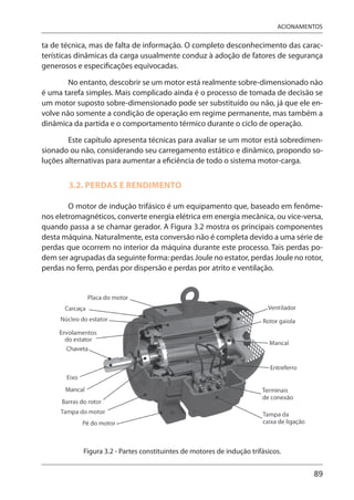 89
ACIONAMENTOS
ta de técnica, mas de falta de informação. O completo desconhecimento das carac-
terísticas dinâmicas da carga usualmente conduz à adoção de fatores de segurança
generosos e especificações equivocadas.
No entanto, descobrir se um motor está realmente sobre-dimensionado não
é uma tarefa simples. Mais complicado ainda é o processo de tomada de decisão se
um motor suposto sobre-dimensionado pode ser substituído ou não, já que ele en-
volve não somente a condição de operação em regime permanente, mas também a
dinâmica da partida e o comportamento térmico durante o ciclo de operação.
Este capítulo apresenta técnicas para avaliar se um motor está sobredimen-
sionado ou não, considerando seu carregamento estático e dinâmico, propondo so-
luções alternativas para aumentar a eficiência de todo o sistema motor-carga.
3.2. PERDAS E RENDIMENTO
O motor de indução trifásico é um equipamento que, baseado em fenôme-
nos eletromagnéticos, converte energia elétrica em energia mecânica, ou vice-versa,
quando passa a se chamar gerador. A Figura 3.2 mostra os principais componentes
desta máquina. Naturalmente, esta conversão não é completa devido a uma série de
perdas que ocorrem no interior da máquina durante este processo. Tais perdas po-
dem ser agrupadas da seguinte forma: perdas Joule no estator, perdas Joule no rotor,
perdas no ferro, perdas por dispersão e perdas por atrito e ventilação.
Figura 3.2 - Partes constituintes de motores de indução trifásicos.
 