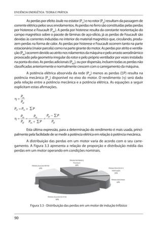 90
EFICIÊNCIA ENERGÉTICA: TEORIA E PRÁTICA
As perdas por efeito Joule no estator (PJ1
) e no rotor (PJ2
) resultam da passagem de
correnteelétricapelosseusenrolamentos.Asperdasnoferrosãoconstituídaspelasperdas
por histerese e Foucault (PHF
). A perda por histerese resulta da constante reorientação do
campo magnético sobre o pacote de lâminas de aço-silício, já as perdas de Foucault são
devidas às correntes induzidas no interior do material magnético que, circulando, produ-
zem perdas na forma de calor. As perdas por histerese e Foucault ocorrem tanto na parte
estacionária(maiorparcela)comonapartegirantedomotor.Asperdasporatritoeventila-
ção(PAV
)ocorremdevidoaoatritonosrolamentosdamáquinaepeloarrastoaerodinâmico
provocado pela geometria irregular do rotor e pelo próprio ventilador por vezes instalado
napontadoeixo.Asperdasadicionais(PAD
),oupordispersão,incluemtodasasperdasnão
classificadas anteriormente e normalmente crescem com o carregamento da máquina.
A potência elétrica absorvida da rede (Pel
) menos as perdas (ΣP) resulta na
potência mecânica (Pm
) disponível no eixo do motor. O rendimento (η) será dado
pela relação entre a potência mecânica e a potência elétrica. As equações a seguir
explicitam estas afirmações.
Esta última expressão, para a determinação do rendimento é mais usada, princi-
palmente pela facilidade de se medir a potência elétrica em relação à potência mecânica.
A distribuição das perdas em um motor varia de acordo com o seu carre-
gamento. A Figura 3.3 apresenta a relação de proporção e distribuição média das
perdas em um motor operando em condições nominais.
Figura 3.3 - Distribuição das perdas em um motor de indução trifásico
 