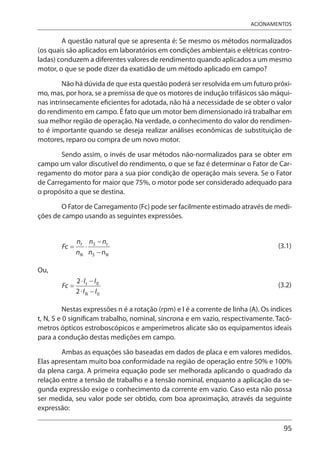 95
ACIONAMENTOS
A questão natural que se apresenta é: Se mesmo os métodos normalizados
(os quais são aplicados em laboratórios em condições ambientais e elétricas contro-
ladas) conduzem a diferentes valores de rendimento quando aplicados a um mesmo
motor, o que se pode dizer da exatidão de um método aplicado em campo?
Não há dúvida de que esta questão poderá ser resolvida em um futuro próxi-
mo, mas, por hora, se a premissa de que os motores de indução trifásicos são máqui-
nas intrinsecamente eficientes for adotada, não há a necessidade de se obter o valor
do rendimento em campo. É fato que um motor bem dimensionado irá trabalhar em
sua melhor região de operação. Na verdade, o conhecimento do valor do rendimen-
to é importante quando se deseja realizar análises econômicas de substituição de
motores, reparo ou compra de um novo motor.
Sendo assim, o invés de usar métodos não-normalizados para se obter em
campo um valor discutível do rendimento, o que se faz é determinar o Fator de Car-
regamento do motor para a sua pior condição de operação mais severa. Se o Fator
de Carregamento for maior que 75%, o motor pode ser considerado adequado para
o propósito a que se destina.
O Fator de Carregamento (Fc) pode ser facilmente estimado através de medi-
ções de campo usando as seguintes expressões.
(3.1)
Ou,
(3.2)
Nestas expressões n é a rotação (rpm) e I é a corrente de linha (A). Os índices
t, N, S e 0 significam trabalho, nominal, síncrona e em vazio, respectivamente. Tacô-
metros ópticos estroboscópicos e amperímetros alicate são os equipamentos ideais
para a condução destas medições em campo.
Ambas as equações são baseadas em dados de placa e em valores medidos.
Elas apresentam muito boa conformidade na região de operação entre 50% e 100%
da plena carga. A primeira equação pode ser melhorada aplicando o quadrado da
relação entre a tensão de trabalho e a tensão nominal, enquanto a aplicação da se-
gunda expressão exige o conhecimento da corrente em vazio. Caso esta não possa
ser medida, seu valor pode ser obtido, com boa aproximação, através da seguinte
expressão:
 